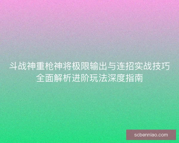 斗战神重枪神将极限输出与连招实战技巧全面解析进阶玩法深度指南