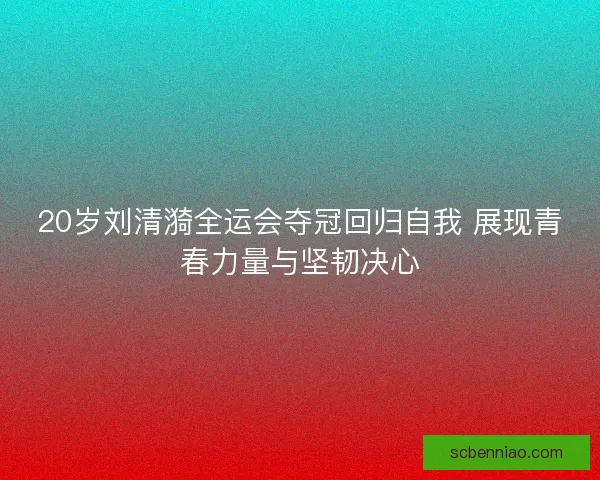 20岁刘清漪全运会夺冠回归自我 展现青春力量与坚韧决心