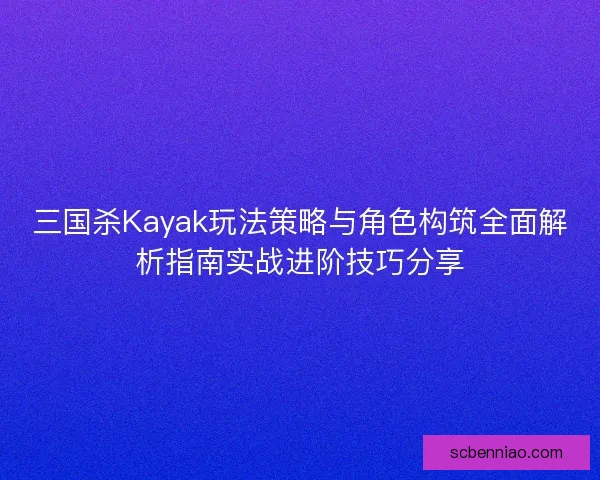三国杀Kayak玩法策略与角色构筑全面解析指南实战进阶技巧分享