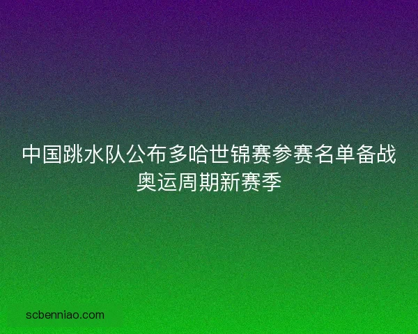 中国跳水队公布多哈世锦赛参赛名单备战奥运周期新赛季