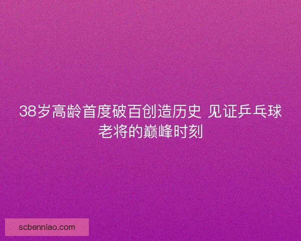 38岁高龄首度破百创造历史 见证乒乓球老将的巅峰时刻 38岁高龄首度破百创造历史 见证乒乓球老将的巅峰时刻