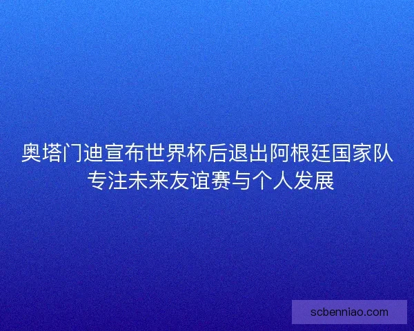 奥塔门迪宣布世界杯后退出阿根廷国家队 专注未来友谊赛与个人发展