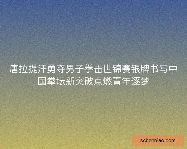 唐拉提汗勇夺男子拳击世锦赛银牌书写中国拳坛新突破点燃青年逐梦
