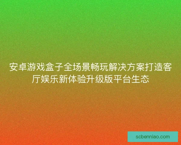 安卓游戏盒子全场景畅玩解决方案打造客厅娱乐新体验升级版平台生态