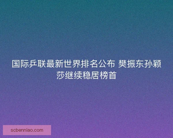 国际乒联最新世界排名公布 樊振东孙颖莎继续稳居榜首 国际乒联最新世界排名公布 樊振东孙颖莎继续稳居榜首