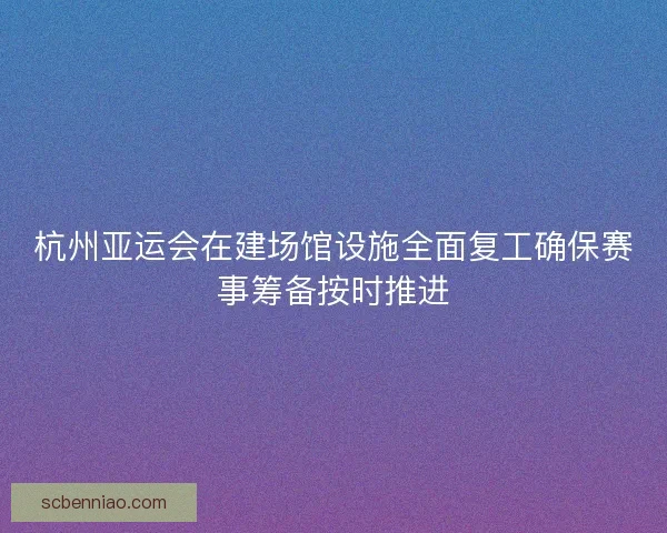杭州亚运会在建场馆设施全面复工确保赛事筹备按时推进 杭州亚运会在建场馆设施全面复工确保赛事筹备按时推进
